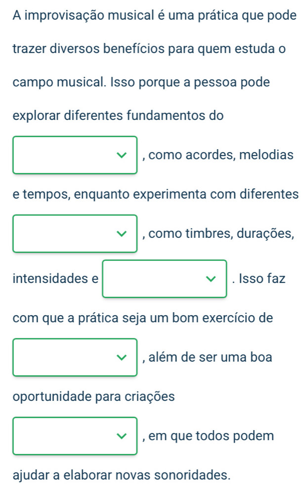 A improvisação musical é uma prática que pode 
trazer diversos benefícios para quem estuda o 
campo musical. Isso porque a pessoa pode 
explorar diferentes fundamentos do
□ □  □  
, como acordes, melodias 
e tempos, enquanto experimenta com diferentes 
□ □ , como timbres, durações, 
intensidades e □ vee  . Isso faz 
com que a prática seja um bom exercício de 
□ , além de ser uma boa 
oportunidade para criações 
□ , em que todos podem 
ajudar a elaborar novas sonoridades.