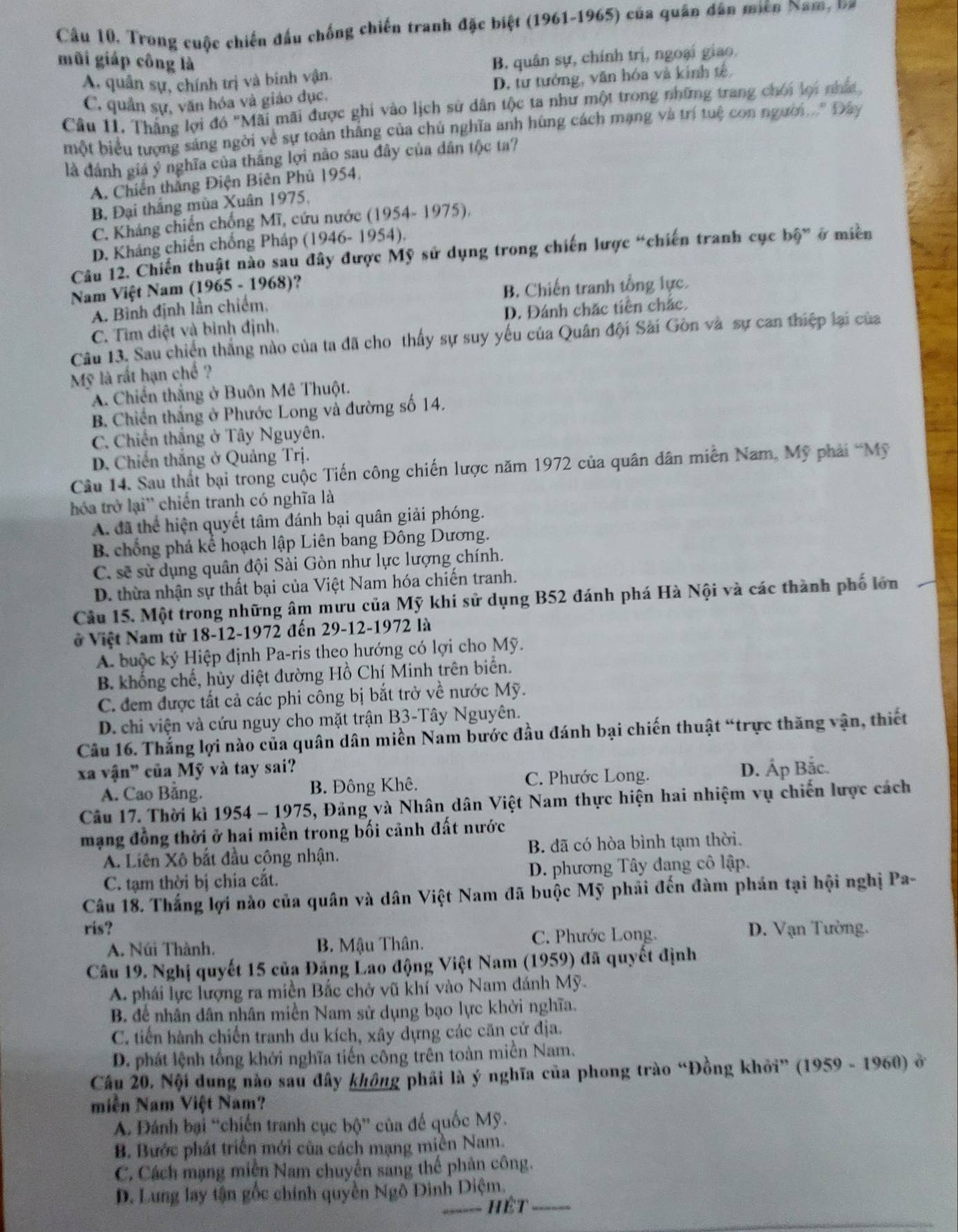 Trong cuộc chiến đấu chống chiến tranh đặc biệt (1961-1965) của quân dân miền Nam, va
mũi giáp công là
A. quân sự, chính trị và binh vận. B. quân sự, chính trị, ngoại giao.
C. quân sự, văn hóa và giáo đục, D. tư tưởng, văn hóa và kinh tế
Câu 11. Thắng lợi đó "Mãi mãi được ghi vào lịch sử dân tộc ta như một trong những trang chối lợi nhất
một biểu tượng sáng ngời về sự toàn thắng của chủ nghĩa anh hùng cách mạng và trí tuệ con người .. Đây
là đánh giá ý nghĩa của thắng lợi nào sau đây của dân tộc ta?
A. Chiến thắng Điện Biên Phủ 1954,
B. Đại thắng mùa Xuân 1975,
C. Kháng chiến chống Mĩ, cứu nước (1954- 1975),
D. Kháng chiến chống Pháp (1946-1954)
Câu 12. Chiến thuật nào sau đây được Mỹ sử dụng trong chiến lược “chiến tranh cục bộ” ở miền
Nam Việt Nam (1965 - 1968)?
A. Bình định lần chiếm, B. Chiến tranh tổng lực.
C. Tìm điệt và bình định. D. Đánh chặc tiên chắc.
Câu 13. Sau chiến thắng nào của ta đã cho thấy sự suy yếu của Quân đội Sài Gòn và sự can thiệp lại của
Mỹ là rất hạn chế ?
A. Chiến thắng ở Buôn Mê Thuột.
B. Chiến thắng ở Phước Long và đường số 14.
C. Chiến thắng ở Tây Nguyên.
D. Chiến thắng ở Quảng Trj.
Câu 14. Sau thất bại trong cuộc Tiến công chiến lược năm 1972 của quân dân miễn Nam, Mỹ phải “Mỹ
hóa trở lại'' chiến tranh có nghĩa là
A. đã thể hiện quyết tâm đánh bại quân giải phóng.
B chống phá kể hoạch lập Liên bang Đông Dương.
C. sẽ sử dụng quân đội Sài Gòn như lực lượng chính.
D. thừa nhận sự thất bại của Việt Nam hóa chiến tranh.
Câu 15. Một trong những âm mưu của Mỹ khi sử dụng B52 đánh phá Hà Nội và các thành phố lớn
ở Việt Nam từ 18-12-1972 đến 29-12-1972 là
A. buộc ký Hiệp định Pa-ris theo hướng có lợi cho Mỹ.
B. khổng chế, hủy diệt đường Hồ Chí Minh trên biển.
C. đem được tất cả các phi công bị bắt trở về nước Mỹ.
D. chi viện và cứu nguy cho mặt trận B3-Tây Nguyên.
Câu 16. Thắng lợi nào của quân dân miền Nam bước đầu đánh bại chiến thuật “trực thăng vận, thiết
xa vận" của Mỹ và tay sai? D. Áp Bắc.
A. Cao Bằng. B. Đông Khê. C. Phước Long.
Câu 17. Thời kì 1954 - 1975, , Đảng và Nhân dân Việt Nam thực hiện hai nhiệm vụ chiến lược cách
mạng đồng thời ở hai miền trong bối cảnh đất nước
A. Liên Xô bắt đầu công nhận. B. đã có hòa bình tạm thời.
C. tạm thời bị chia cắt. D. phương Tây đang cô lập.
Câu 18. Thắng lợi nào của quân và dân Việt Nam đã buộc Mỹ phải đến đàm phán tại hội nghị Pa-
ris? D. Vạn Tường.
A. Núi Thành. B. Mậu Thân.
C. Phước Long.
Câu 19. Nghị quyết 15 của Đảng Lao động Việt Nam (1959) đã quyết định
A. phái lực lượng ra miền Bắc chở vũ khí vào Nam đánh Mỹ.
B. để nhân dân nhân miền Nam sử dụng bạo lực khời nghĩa.
C. tiến hành chiến tranh du kích, xây dựng các căn cứ địa.
D. phát lệnh tổng khởi nghĩa tiến công trên toàn miền Nam.
Cầu 20, Nội dung nào sau đây không phải là ý nghĩa của phong trào “Đồng khỏi” (1959 - 1960) ở
miễn Nam Việt Nam?
A. Đánh bại “chiến tranh cục bộ” của để quốc Mỹ.
B. Bước phát triển mới của cách mạng miền Nam.
C. Cách mạng miền Nam chuyển sang thế phân công.
D. Lung lay tận gốc chính quyền Ngô Đình Diệm.
_hệt_