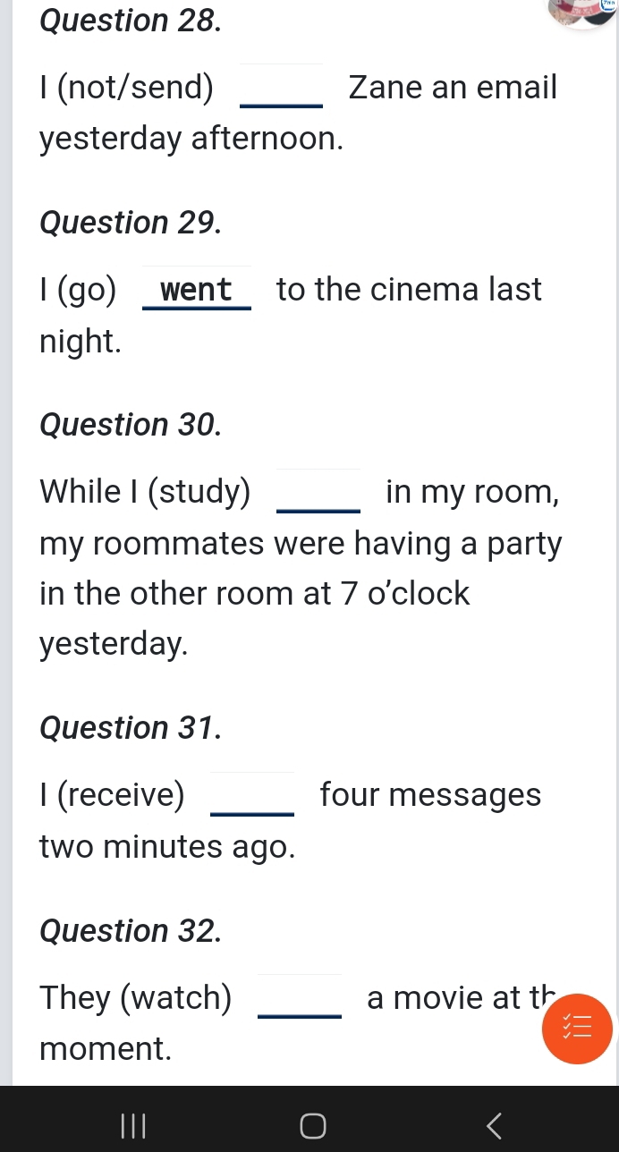 (not/send) _Zane an email 
yesterday afternoon. 
Question 29. 
I (go) _went_ to the cinema last 
night. 
Question 30. 
While I (study) _in my room, 
my roommates were having a party 
in the other room at 7 o'clock 
yesterday. 
Question 31. 
I (receive) _four messages 
two minutes ago. 
Question 32. 
They (watch) _a movie at th 
moment. 
II|