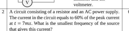 voltmeter. 
2 A circuit consisting of a resistor and an AC power supply. 
The current in the circuit equals to 60% of the peak current 
at t=7ms. What is the smallest frequency of the source 
that gives this current?