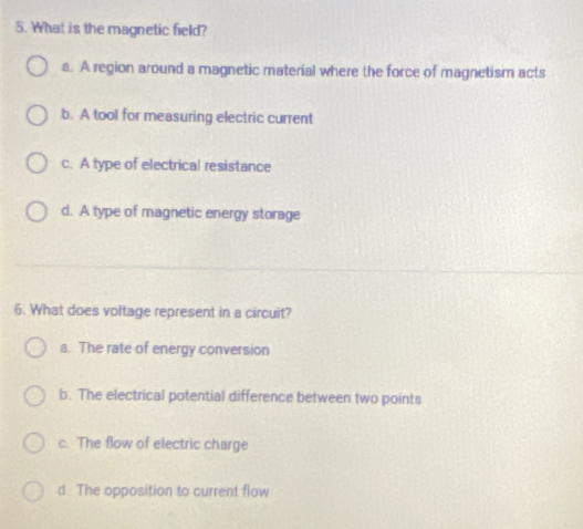 What is the magnetic field?
a. A region around a magnetic material where the force of magnetism acts
b. A tool for measuring electric current
c. A type of electrical resistance
d. A type of magnetic energy storage
6. What does voltage represent in a circuit?
a. The rate of energy conversion
b. The electrical potential difference between two points
c. The flow of electric charge
d. The opposition to current flow