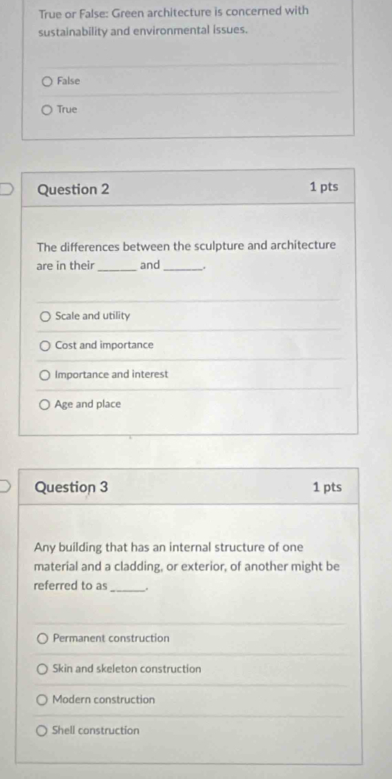 True or False: Green architecture is concerned with
sustainability and environmental issues.
False
True
Question 2 1 pts
The differences between the sculpture and architecture
_
are in their and _.
Scale and utility
Cost and importance
Importance and interest
Age and place
Question 3 1 pts
Any building that has an internal structure of one
material and a cladding, or exterior, of another might be
_
referred to as .
Permanent construction
Skin and skeleton construction
Modern construction
Shell construction