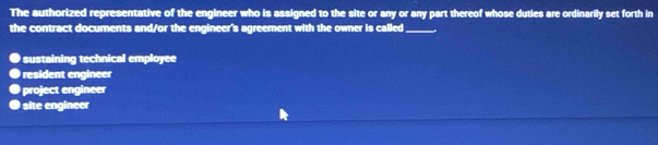 The authorized representative of the engineer who is assigned to the site or any or any part thereof whose duties are ordinarily set forth in
the contract documents and/or the engineer's agreement with the owner is called_
● sustaining technical employee
● resident engineer
● project engineer
● site engineer