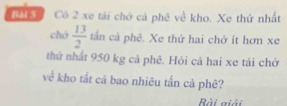 Cô 2 xe tải chở cà phê về kho. Xe thứ nhất 
chó  13/2  tần cả phê. Xe thứ hai chở ít hơn xe 
thứ nhất 950 kg cả phê. Hỏi cả hai xe tải chở 
về kho tất cả bao nhiêu tấn cả phê? 
Bài ởiải