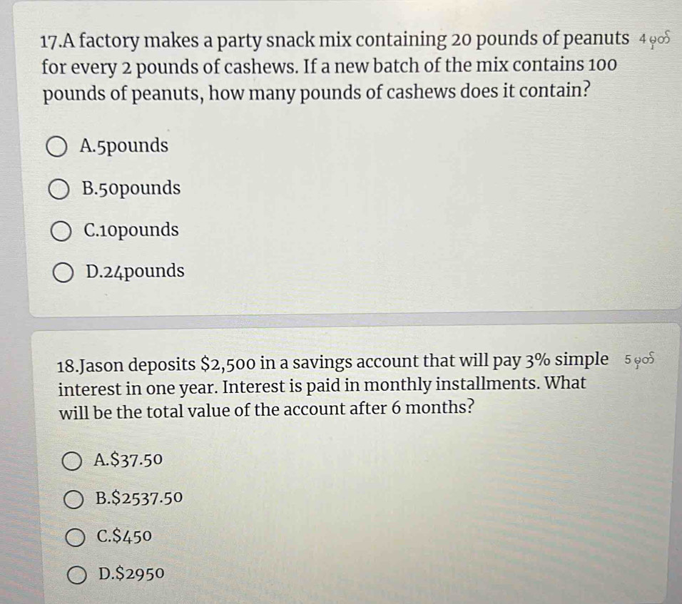 A factory makes a party snack mix containing 20 pounds of peanuts 4 9
for every 2 pounds of cashews. If a new batch of the mix contains 100
pounds of peanuts, how many pounds of cashews does it contain?
A. 5pounds
B. 50pounds
C. 10pounds
D. 24pounds
18.Jason deposits $2,500 in a savings account that will pay 3% simple 5 9
interest in one year. Interest is paid in monthly installments. What
will be the total value of the account after 6 months?
A. $37.50
B. $2537.50
C. $450
D. $2950