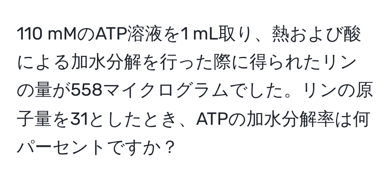 110 mMのATP溶液を1 mL取り、熱および酸による加水分解を行った際に得られたリンの量が558マイクログラムでした。リンの原子量を31としたとき、ATPの加水分解率は何パーセントですか？