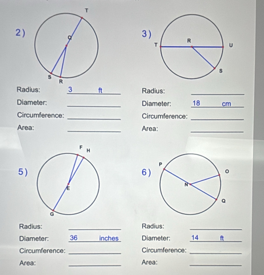 2)3 
Radius: 3 ft _ Radius:_ 
Diameter: _Diameter: 18_  cm _ 
Circumference: _Circumference:_ 
Area: _Area:_ 
5 ) 6 ) 
Radius: _Radius:_ 
Diameter: 36_  inches Diameter: 14 _ ft _ 
Circumference: _Circumference:_ 
Area: _Area:_