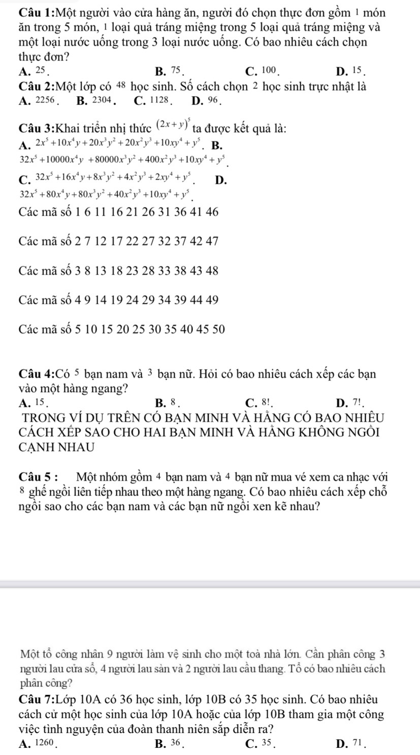 Một người vào cửa hàng ăn, người đó chọn thực đơn gồm 1 món
ăn trong 5 món, 1 loại quả tráng miệng trong 5 loại quả tráng miệng và
một loại nước uồng trong 3 loại nước uồng. Có bao nhiêu cách chọn
thực đơn?
A. 25 . B. 75 . C. 100 . D. 15 .
Câu 2:Một lớp có 48 học sinh. Số cách chọn 2 học sinh trực nhật là
A. 2256 . B. 2304 . C. 1128 . D. 96.
Câu 3:Khai triển nhị thức (2x+y)^5 ta được kết quả là:
A. 2x^5+10x^4y+20x^3y^2+20x^2y^3+10xy^4+y^5 B.
32x^5+10000x^4y+80000x^3y^2+400x^2y^3+10xy^4+y^5.
C. 32x^5+16x^4y+8x^3y^2+4x^2y^3+2xy^4+y^5. D.
32x^5+80x^4y+80x^3y^2+40x^2y^3+10xy^4+y^5.
Các mã số 1 6 11 16 21 26 31 36 41 46
Các mã số 2 7 12 17 22 27 32 37 42 47
Các mã số 3 8 13 18 23 28 33 38 43 48
Các mã số 4 9 14 19 24 29 34 39 44 49
Các mã số 5 10 15 20 25 30 35 40 45 50
Câu 4:Có 5 bạn nam và 3 bạn nữ. Hỏi có bao nhiêu cách xếp các bạn
vào một hàng ngang?
A. 15 . B. 8 . C. 8!. D. 7!.
TRONG VÍ DỤ TRÊN CÓ BẠN MINH VÀ HẢNG CÓ BAO NHIÊU
CÁCH XÉP SAO CHO HAI BẠN MINH VÀ HẢNG KHÔNG NGÔI
CẠNH NHAU
Câu 5 : Một nhóm gồm 4 bạn nam và 4 bạn nữ mua vé xem ca nhạc với
8 ghế ngồi liên tiếp nhau theo một hàng ngang. Có bao nhiêu cách xếp chỗ
ngôi sao cho các bạn nam và các bạn nữ ngôi xen kẽ nhau?
Một tổ công nhân 9 người làm vệ sinh cho một toà nhà lớn. Cần phân công 3
người lau cửa sổ, 4 người lau sản và 2 người lau cầu thang. Tổ có bao nhiêu cách
phân công?
Câu  7:Lớp 10A có 36 học sinh, lớp 10B có 35 học sinh. Có bao nhiêu
cách cử một học sinh của lớp 10A hoặc của lớp 10B tham gia một công
việc tình nguyện của đoàn thanh niên sắp diễn ra?
A. 1260 . B. 36. C. 35 . D. 71