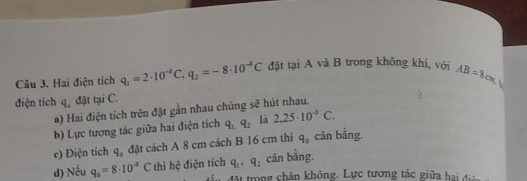 Hai điện tích q_1=2· 10^(-8)C, q_2=-8· 10^(-8)C đặt tại A và B trong không khí, với AB=8cm
điện tỉch q đặt tại C. 
a) Hai điện tích trên đặt gần nhau chúng sẽ hút nhau. 
b) Lực tương tác giữa hai điện tích q_1.q_2 là 2,25· 10^(-3)C. 
c) Điện tích q_0 đặt cách A 8 cm cách B 16 cm thì q_0 cân bằng. 
d) Nếu q_0=8· 10^(-3)C thì hệ điện tích q_1, q_2 cân bằng. 
đán đặt trong chân không. Lực tương tác giữa hai đi