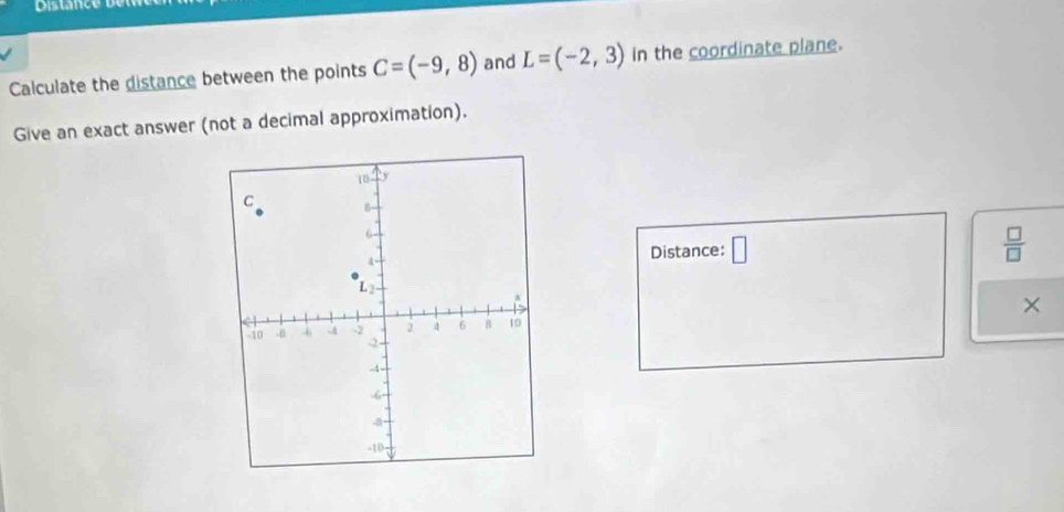 Distance 
Calculate the distance between the points C=(-9,8) and L=(-2,3) in the coordinate plane. 
Give an exact answer (not a decimal approximation). 
Distance: □ 
 □ /□   
×