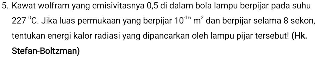 Kawat wolfram yang emisivitasnya 0,5 di dalam bola lampu berpijar pada suhu
227°C. Jika luas permukaan yang berpijar 10^(-16)m^2 dan berpijar selama 8 sekon, 
tentukan energi kalor radiasi yang dipancarkan oleh lampu pijar tersebut! (Hk. 
Stefan-Boltzman)