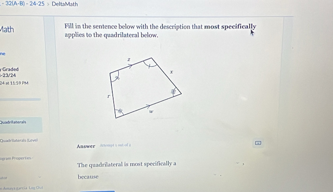 32(A-B) - 2 4- 25 DeltaMath 
Math 
Fill in the sentence below with the description that most specifically 
applies to the quadrilateral below. 
ne 
Graded
-23/24
24 at 11:59 PM 
Quadrilaterals 
Quadrilaterals (Level 
Answer Attempt 1 out of 2 
ogram Properties - 
The quadrilateral is most specifically a 
ator because 
n Amaya garcia Leg Out