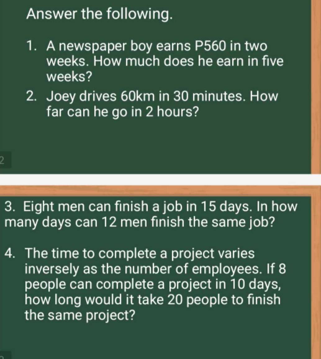 Answer the following. 
1. A newspaper boy earns P560 in two
weeks. How much does he earn in five
weeks? 
2. Joey drives 60km in 30 minutes. How 
far can he go in 2 hours? 
2 
3. Eight men can finish a job in 15 days. In how 
many days can 12 men finish the same job? 
4. The time to complete a project varies 
inversely as the number of employees. If 8
people can complete a project in 10 days, 
how long would it take 20 people to finish 
the same project?