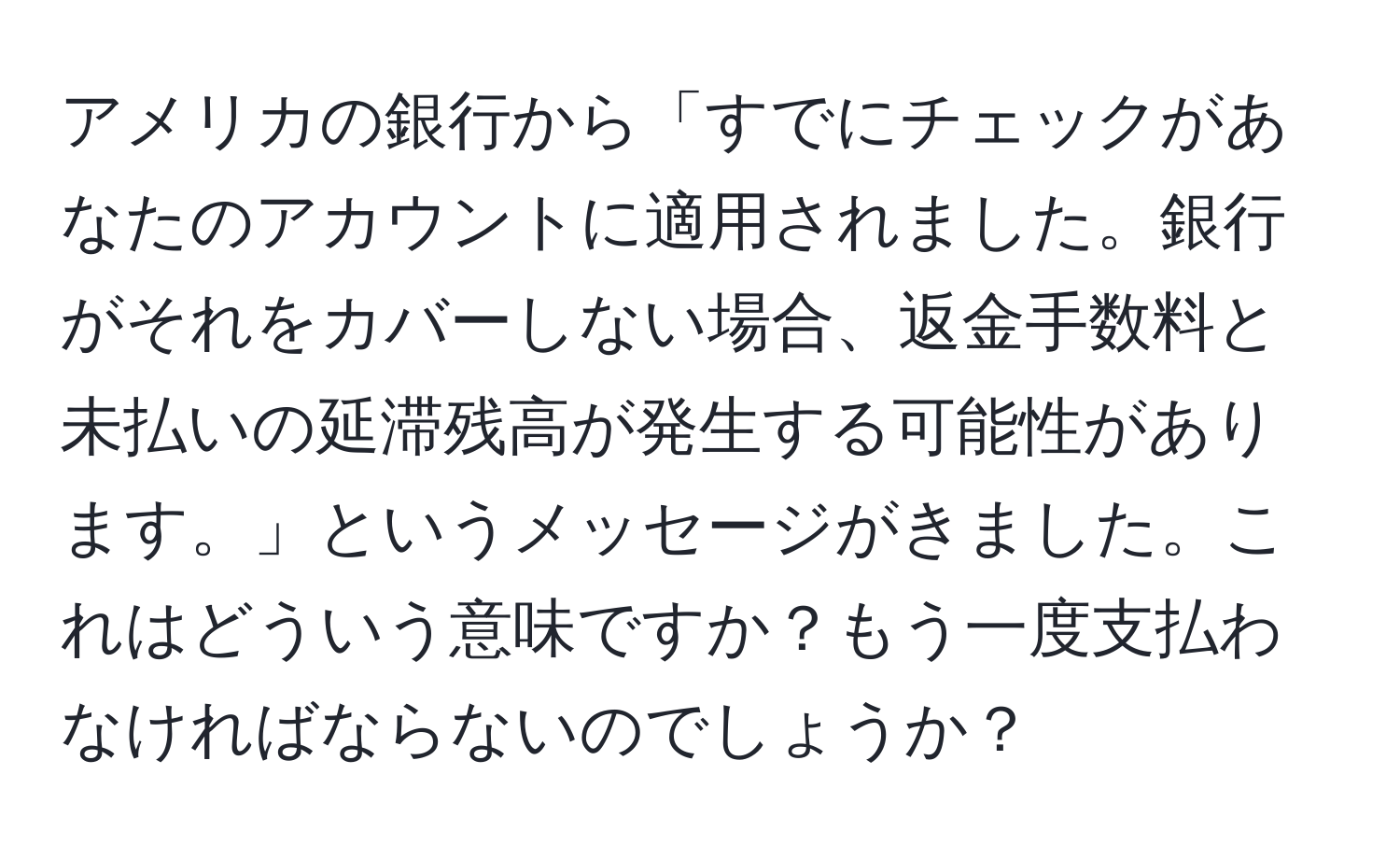 アメリカの銀行から「すでにチェックがあなたのアカウントに適用されました。銀行がそれをカバーしない場合、返金手数料と未払いの延滞残高が発生する可能性があります。」というメッセージがきました。これはどういう意味ですか？もう一度支払わなければならないのでしょうか？