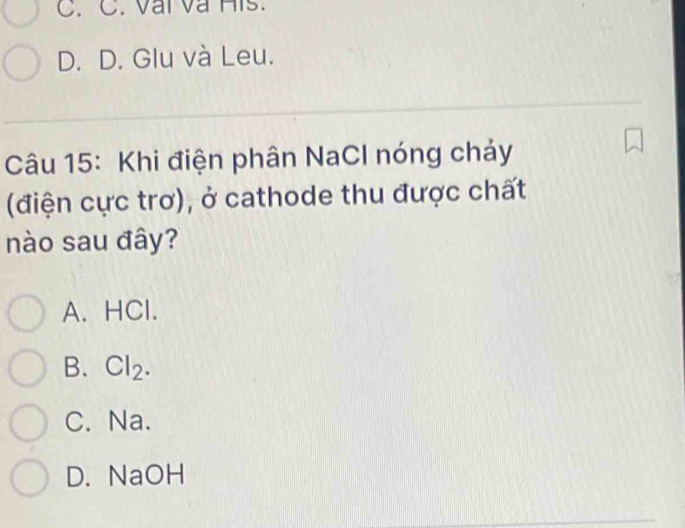 C. C. Vai và His.
D. D. Glu và Leu.
Câu 15: Khi điện phân NaCl nóng chảy
(điện cực trơ), ở cathode thu được chất
nào sau đây?
A. HCl.
B. Cl₂.
C. Na.
D. NaOH