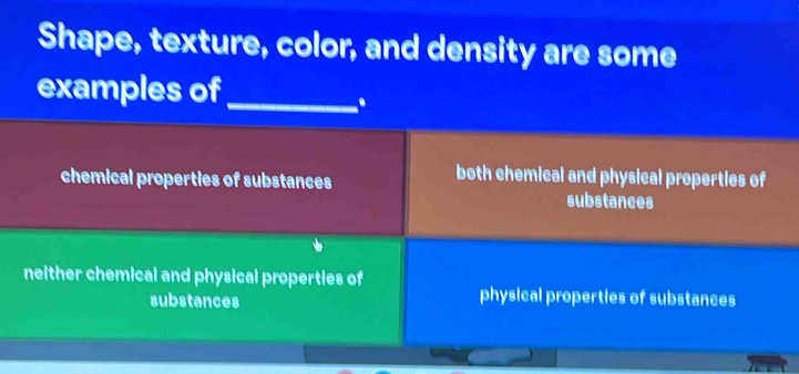 Shape, texture, color, and density are some
examples of_
.
chemical properties of substances
both chemical and physical properties of
substances
neither chemical and physical properties of
substances
physical properties of substances