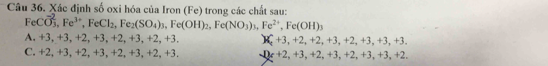 Xác định số oxi hóa của Iron (Fe) trong các chất sau:
FeCO_3, Fe^(3+), FeCl_2, Fe_2(SO_4)_3, Fe(OH)_2, Fe(NO_3)_3, Fe^(2+), Fe(OH)_3
A. +3, +3, +2, + -3, +2,+3,+2,+3. K r 3, +2, +2, +3, +2 , +3, +3,+3.
C. +2, +3, +2, +3, +2, -3, +2, +3. D_x+2, +3, +2, +3, +2, +3, + 3, +2