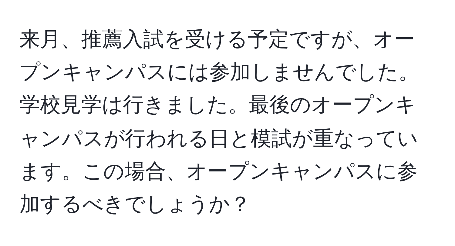 来月、推薦入試を受ける予定ですが、オープンキャンパスには参加しませんでした。学校見学は行きました。最後のオープンキャンパスが行われる日と模試が重なっています。この場合、オープンキャンパスに参加するべきでしょうか？