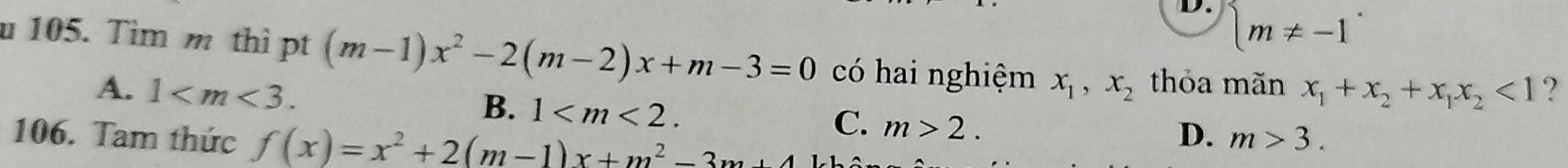 D. beginarrayl m!= -1endarray.
u 105. Tim m thì pt (m-1)x^2-2(m-2)x+m-3=0 có hai nghiệm x_1,x_2 thỏa mãn x_1+x_2+x_1x_2<1</tex> ?
A. 1 .
B. 1 . C. m>2. 
106. Tam thức f(x)=x^2+2(m-1)x+m^2-3m+4
D. m>3.