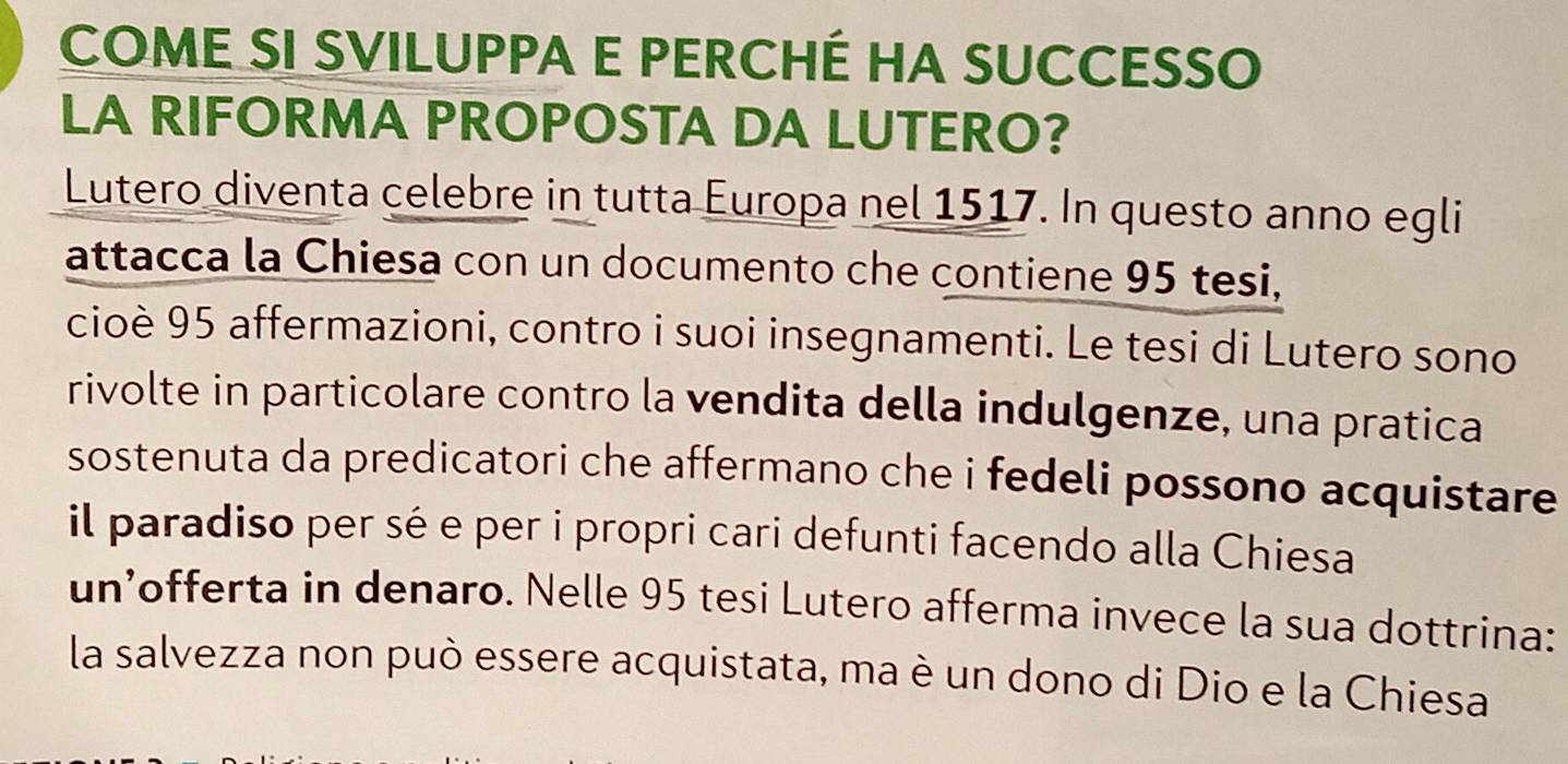 COME SI SVILUPPA E PERCHÉ HA SUCCESSO 
LA RIFORMA PROPOSTA DA LUTERO? 
Lutero diventa celebre in tutta Europa nel 1517. In questo anno egli 
attacca la Chiesa con un documento che contiene 95 tesi, 
cioè 95 affermazioni, contro i suoi insegnamenti. Le tesi di Lutero sono 
rivolte in particolare contro la vendita della indulgenze, una pratica 
sostenuta da predicatori che affermano che i fedeli possono acquistare 
il paradiso per sé e per i propri cari defunti facendo alla Chiesa 
un’offerta in denaro. Nelle 95 tesi Lutero afferma invece la sua dottrina: 
la salvezza non può essere acquistata, ma è un dono di Dio e la Chiesa