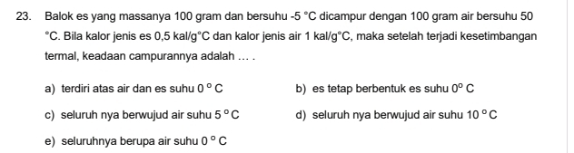 Balok es yang massanya 100 gram dan bersuhu -5°C dicampur dengan 100 gram air bersuhu 50°C. Bila kalor jenis es 0,5kal/g°C dan kalor jenis air 1kal/g°C , maka setelah terjadi kesetimbangan
termal, keadaan campurannya adalah ... .
a) terdiri atas air dan es suhu 0°C b) es tetap berbentuk es suhu 0°C
c) seluruh nya berwujud air suhu 5°C d) seluruh nya berwujud air suhu 10°C
e) seluruhnya berupa air suhu 0°C