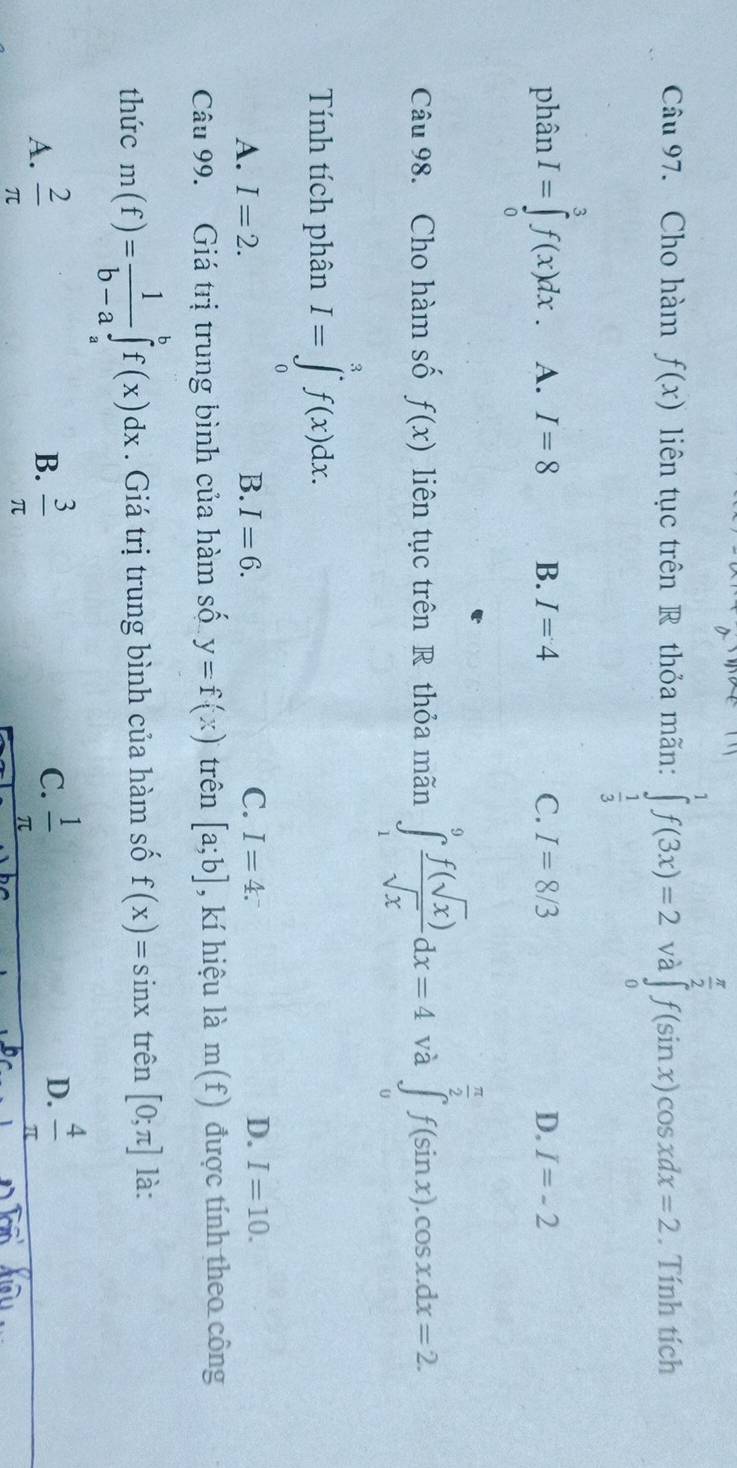 Cho hàm f(x) liên tục trên R thỏa mãn: ∈tlimits _ 1/3 ^1f(3x)=2 và ∈tlimits _0^((frac π)2)f(sin x)cos xdx=2. Tính tích
phân I=∈tlimits _0^(3f(x)dx A. I=8 B. I=4 C. I=8/3 D. I=-2
Câu 98. Cho hàm số f(x) liên tục trên R thỏa mãn ∈tlimits _1^9frac f(sqrt(x)))sqrt(x)dx=4 và ∈tlimits _0^((frac π)2)f(sin x).cos x.dx=2
Tính tích phân I=∈tlimits _0^(3f(x)dx.
A. I=2. B. I=6. C. I=4. D. I=10. 
Câu 99. Giá trị trung bình của hàm số y=f(x) trên [a;b] , kí hiệu là m(f) được tính theo công
thức m(f)=frac 1)b-a∈tlimits _a^(bf(x)dx. Giá trị trung bình của hàm số f(x)=sin x trên [0;π ] là:
C.
A. frac 2)π   3/π    1/π  
B.
D.  4/π  