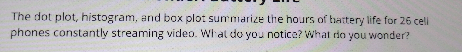 The dot plot, histogram, and box plot summarize the hours of battery life for 26 cell 
phones constantly streaming video. What do you notice? What do you wonder?