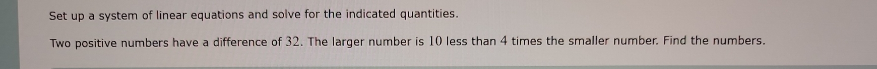 Set up a system of linear equations and solve for the indicated quantities. 
Two positive numbers have a difference of 32. The larger number is 10 less than 4 times the smaller number. Find the numbers.