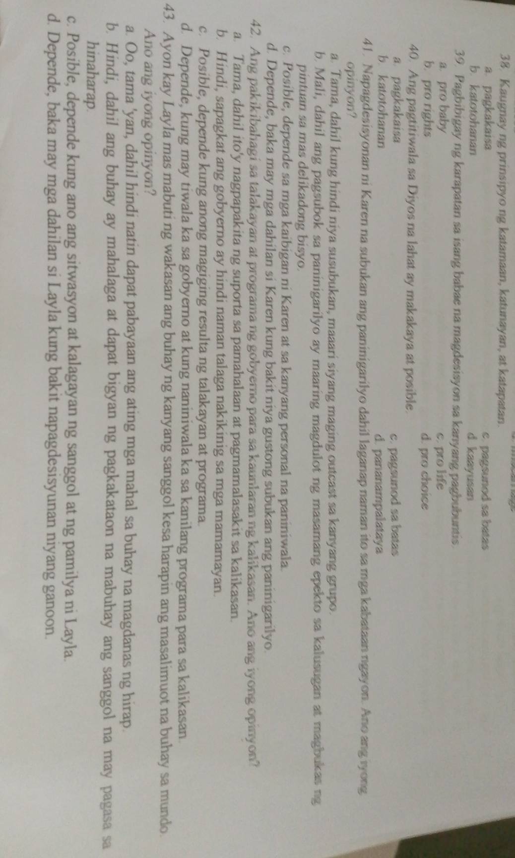 Kaugnay ng prinsipyo ng katamaan, katunayan, at katapatan.
a. pagkakaisa e. pagsunod sa batas
b. katotohanan d. kaayusan
39. Pagbibigay ng karapatan sa isang babae na magdesisyon sa kanyang pagbubuntis.
a pro baby c. pro life
b. pro rights d. pro choice
40. Ang pagtitiwala sa Diyos na lahat ay makakaya at posible.
a pagkakaisa c. pagsunod sa batas
b. katotohanan d. pananampalataya
41. Napagdesisyonan ni Karen na subukan ang paninigarilyo dahil laganap naman ito sa mga kabataan ngayon. Ano ang iyong
opinyon?
a. Tama, dahil kung hindi niya susubukan, maaari siyang maging outcast sa kanyang grupo.
b. Mali, dahil ang pagsubok sa paninigarilyo ay maaring magdulot ng masamang epekto sa kalusugan at magbukas ng
pintuan sa mas delikadong bisyo.
c. Posible, depende sa mga kaibigan ni Karen at sa kanyang personal na paniniwala.
d. Depende, baka may mga dahilan si Karen kung bakit niya gustong subukan ang paninigarilyo.
42. Ang pakikibahagi sa talakayan at programa ng gobyerno para sa kaunlaran ng kalikasan. Ano ang iyong opinyon?
a. Tama, dahil ito'y nagpapakita ng suporta sa pamahalaan at pagmamalasakit sa kalikasan.
b. Hindi, sapagkat ang gobyerno ay hindi naman talaga nakikinig sa mga mamamayan.
c. Posible, depende kung anong magiging resulta ng talakayan at programa.
d. Depende, kung may tiwala ka sa gobyerno at kung naniniwala ka sa kanilang programa para sa kalikasan.
43. Ayon kay Layla mas mabuti ng wakasan ang buhay ng kanyang sanggol kesa harapin ang masalimuot na buhay sa mundo.
Ano ang iyong opinyon?
a. Oo, tama 'yan, dahil hindi natin dapat pabayaan ang ating mga mahal sa buhay na magdanas ng hirap.
b. Hindi, dahil ang buhay ay mahalaga at dapat bigyan ng pagkakataon na mabuhay ang sanggol na may pagasa sa
hinaharap.
c. Posible, depende kung ano ang sitwasyon at kalagayan ng sanggol at ng pamilya ni Layla.
d. Depende, baka may mga dahilan si Layla kung bakit napagdesisyunan niyang ganoon.