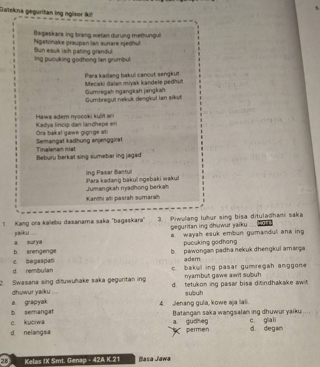 Gatekna geguritan ing ngisor iki!
Bagaskara ing brang wetan durung methungul
Ngatonake praupan lan sunare njedhul
Bun esuk isih pating grandul
Ing pucuking godhong lan grumbul
Para kadang bakul cancut sengkut
Mecaki dalan miyak kandele pedhut
Gumregah ngangkah jangkah
Gumbregut nekuk dengkul Ian sikut
Hawa adem nyocoki kulit ari
Kadya lincip dan landhepe eri
Ora bakal gawe gigrige ati
Semangat kadhung anjenggirat
Tinalenan niat
Beburu berkat sing sumebar ing jagad
Ing Pasar Bantul
Para kadang bakul ngebaki wakul
Jumangkah nyadhong berkah
Kanthi ati pasrah sumarah
1. Kang ora kalebu dasanama saka "bagaskara" 3. Piwulang luhur sing bisa dituladhani saka
geguritan ing dhuwur yaiku
yaiku .... HOTS
a. wayah esuk embun gumandul ana ing
a. surya pucuking godhong
b. srengenge
b. pawongan padha nekuk dhengkul amarga
c. bagaspati adem
d. rembulan c. bakul ing pasar gumregah anggone
2. Swasana sing dituwuhake saka geguritan ing nyambut gawe awit subuh
d. tetukon ing pasar bisa ditindhakake awit
dhuwur yaiku .... subuh
a. grapyak
4. Jenang gula, kowe aja lali.
b. semangat Batangan saka wangsalan ing dhuwur yaiku ...
c. kuciwa a. gudheg c. glali
d. nelangsa permen d. degan
28 Kelas IX Smt. Genap - 42A K.21 Basa Jawa