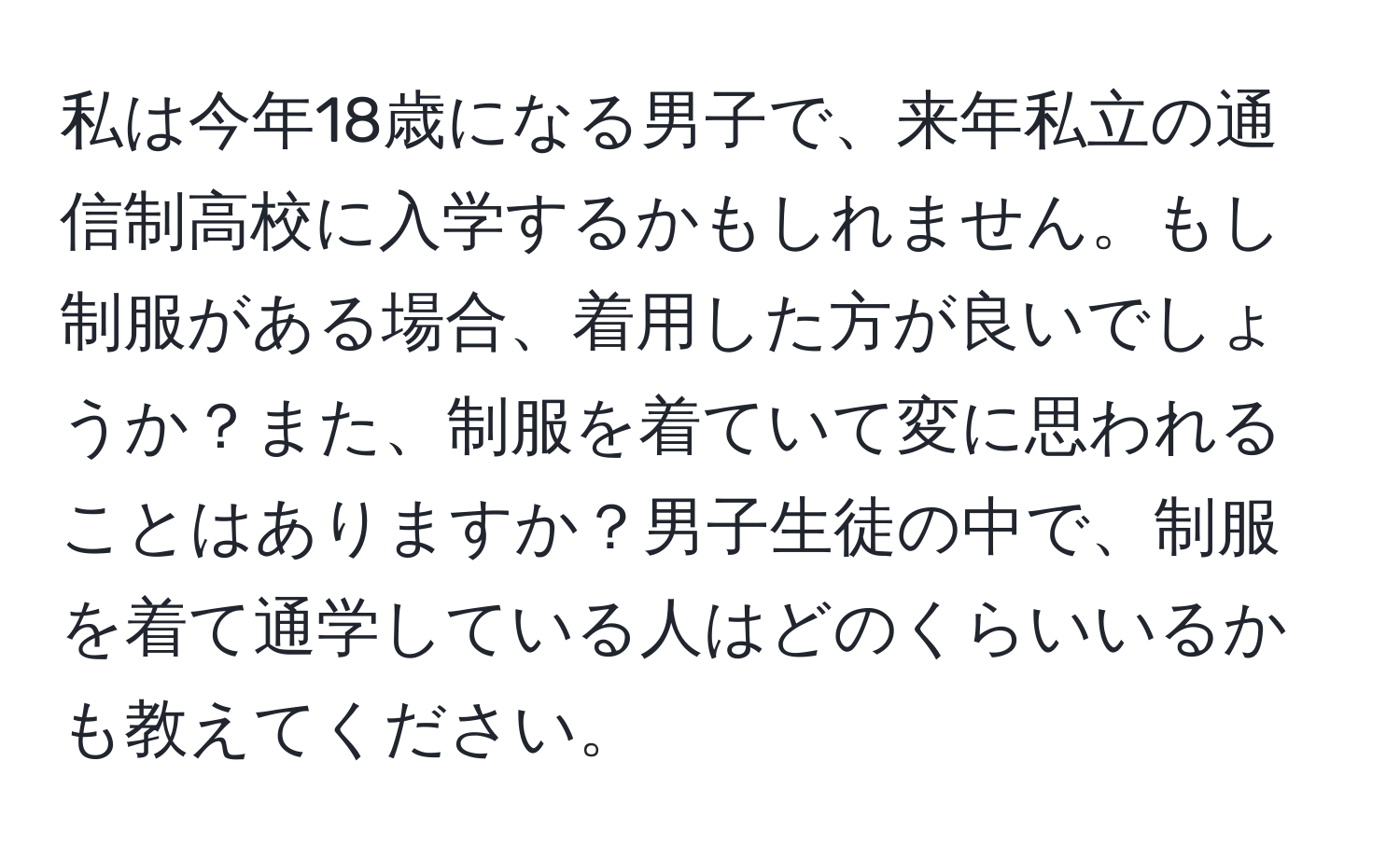 私は今年18歳になる男子で、来年私立の通信制高校に入学するかもしれません。もし制服がある場合、着用した方が良いでしょうか？また、制服を着ていて変に思われることはありますか？男子生徒の中で、制服を着て通学している人はどのくらいいるかも教えてください。