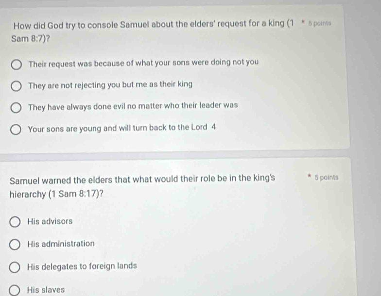 How did God try to console Samuel about the elders' request for a king (1 * 5 points
Sam 8:7) 7
Their request was because of what your sons were doing not you
They are not rejecting you but me as their king
They have always done evil no matter who their leader was
Your sons are young and will turn back to the Lord 4
Samuel warned the elders that what would their role be in the king's 5 points
hierarchy (1 Sam 8:17) ?
His advisors
His administration
His delegates to foreign lands
His slaves