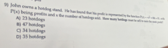 John owns a hotdog stand. He has found that his profit is represerted by the hanction P(x)=-1^2 +68a+8)
P(x) being profits and x the number of hosdogs sold. How many botdogs must be se se mos pl!
A) 23 hotdogs
B) 47 hotdogs
C) 34 hotdogs
D) 35 hotdogs