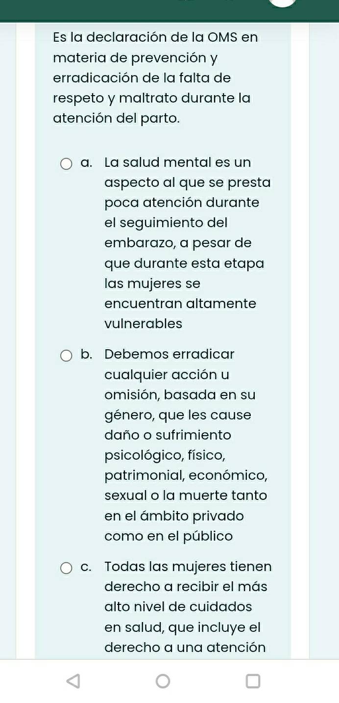 Es la declaración de la OMS en
materia de prevención y
erradicación de la falta de
respeto y maltrato durante la
atención del parto.
a. La salud mental es un
aspecto al que se presta
poca atención durante
el seguimiento del
embarazo, a pesar de
que durante esta etapa
las mujeres se
encuentran altamente
vulnerables
b. Debemos erradicar
cualquier acción u
omisión, basada en su
género, que les cause
daño o sufrimiento
psicológico, físico,
patrimonial, económico,
sexual o la muerte tanto
en el ámbito privado
como en el público
c. Todas las mujeres tienen
derecho a recibir el más
alto nivel de cuidados
en salud, que incluye el
derecho a una atención