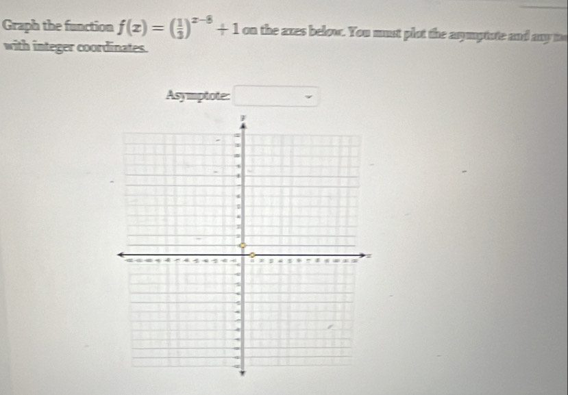 Graph the function f(x)=( 1/3 )^x-8+1 on the axes below. You must plot the asymptote and any to 
with integer coordinates. 
Asymptote: r