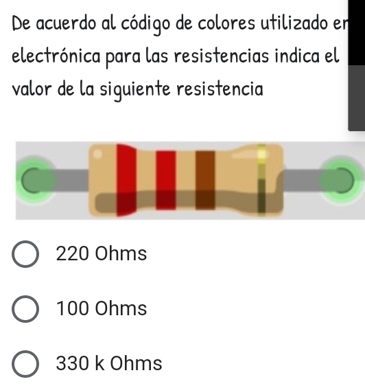 De acuerdo al código de colores utilizado en
electrónica para las resistencias indica el
valor de la siguiente resistencia

C
220 Ohms
100 Ohms
330 k Ohms