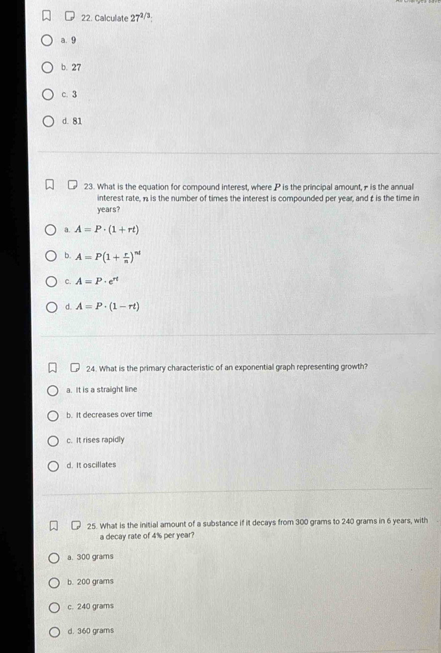 Calculate 27^(2/3)
a. 9
b. 27
c. 3
d. 81
23. What is the equation for compound interest, where P is the principal amount, 7 is the annual
interest rate, n is the number of times the interest is compounded per year, and t is the time in
years?
a. A=P· (1+rt)
b. A=P(1+ r/n )^nt
C. A=P· e^(rt)
d. A=P· (1-rt)
24. What is the primary characteristic of an exponential graph representing growth?
a. It is a straight line
b. It decreases over time
c. It rises rapidly
d. It oscillates
25. What is the initial amount of a substance if it decays from 300 grams to 240 grams in 6 years, with
a decay rate of 4% per year?
a. 300 grams
b. 200 grams
c. 240 grams
d. 360 grams