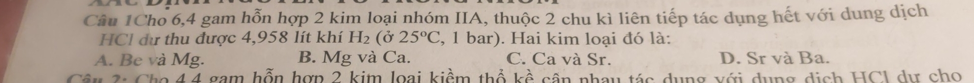 Câu 1Cho 6, 4 gam hỗn hợp 2 kim loại nhóm IIA, thuộc 2 chu kì liên tiếp tác dụng hết với dung dịch
HCl dư thu được 4,958 lít khí H_2 (ở 25°C , 1 bar). Hai kim loại đó là:
A. Be và Mg. B. Mg và Ca. C. Ca và Sr. D. Sr và Ba.
Câ 3: Cho 4 4 gam hỗn hợp 2 kim loại kiểm thổ kề cần nhay tác dụng với dụng dịch HCl dự cho