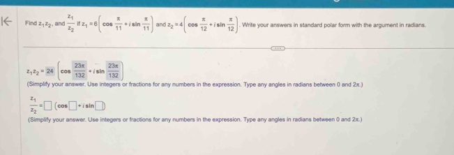 Find z_1z_2 , and frac z_1z_2ifz_1=6(cos  π /11 +isin  π /11 ) and z_2=4(cos  π /12 +isin  π /12 ). Write your answers in standard polar form with the argument in radians.
z_1z_2=24(cos  23π /132 +isin  23π /132 
(Simplify your answer. Use integers or fractions for any numbers in the expression. Type any angles in radians between 0 and 2x.)
frac z_1z_2=□ (cos □ +isin □ )
(Simplify your answer. Use integers or fractions for any numbers in the expression. Type any angles in radians between 0 and 2π.)