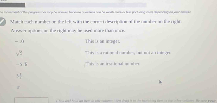 he movement of the progress bar may be uneven because questions can be worth more or less (including zero) depending on your answer
Match each number on the left with the correct description of the number on the right.
Answer options on the right may be used more than once.
-10 This is an integer.
sqrt(5) This is a rational number, but not an integer.
-5.overline 6 This is an irrational number.
3 1/4 
π
Click and hold an iem in one column; then drag it to the matching ttem in the other coloon. Be sure your