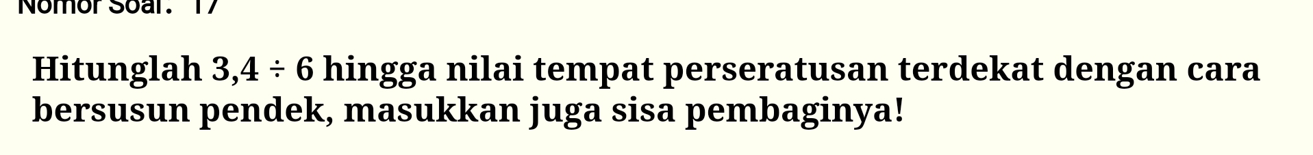 Nomor Soar. 17 
Hitunglah 3,4/ 6 hingga nilai tempat perseratusan terdekat dengan cara 
bersusun pendek, masukkan juga sisa pembaginya!