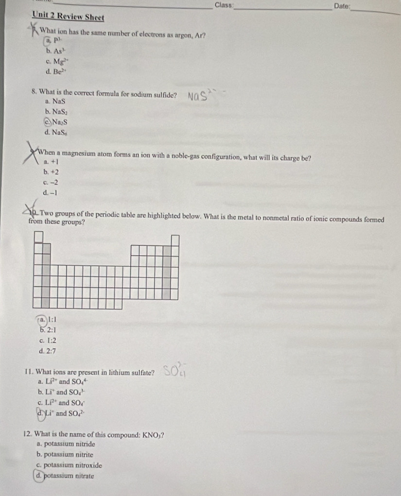 Class_ Date:
Unit 2 Review Shee
_
What ion has the same number of electrons as argon, Ar?
a. P^1
b. As^3
c. Mg^(2+)
d. Be^(2+)
8. What is the correct formula for sodium sulfide?
a. NaS
b. NaS_2
a Na_2S
d. NaS_6
When a magnesium atom forms an ion with a noble-gas configuration, what will its charge be?
a. +1
b. +2
c. -2
d. -1
10. Two groups of the periodic table are highlighted below. What is the metal to nonmetal ratio of ionic compounds formed
from these groups?
a. 1:1
b. 2:1
c. 1:2
d. 2:7
I1. What ions are present in lithium sulfate?
a. Li^(2+) and SO_4^((4-)
b. Li^+) and SO_4^((3-)
c. Li^2+) and SO4^(-
d. Li^circ) and SO_4^(2-)
12. What is the name of this compound: KNO₃?
a. potassium nitride
b. potassium nitrite
c. potassium nitroxide
d. potassium nitrate