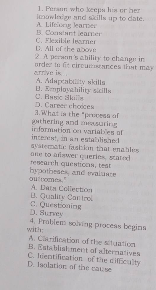 Person who keeps his or her
knowledge and skills up to date.
A. Lifelong learner
B. Constant learner
C. Flexible learner
D. All of the above
2. A person’s ability to change in
order to fit circumstances that may
arrive is...
A. Adaptability skills
B. Employability skills
C. Basic Skills
D. Career choices
3.What is the “process of
gathering and measuring
information on variables of
interest, in an established
systematic fashion that enables
one to answer queries, stated
research questions, test
hypotheses, and evaluate
outcomes.”
A. Data Collection
B. Quality Control
C. Questioning
D. Survey
4. Problem solving process begins
with:
A. Clarification of the situation
B. Establishment of alternatives
C. Identification of the difficulty
D. Isolation of the cause