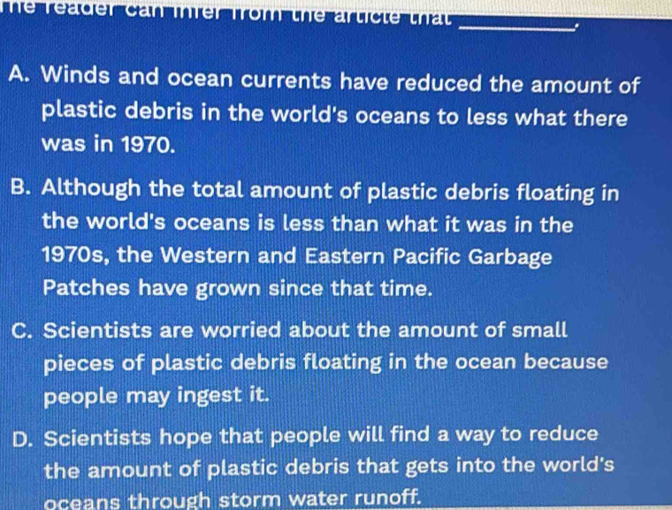 The reader can ihrer from the article that 
_
.
A. Winds and ocean currents have reduced the amount of
plastic debris in the world's oceans to less what there
was in 1970.
B. Although the total amount of plastic debris floating in
the world's oceans is less than what it was in the
1970s, the Western and Eastern Pacific Garbage
Patches have grown since that time.
C. Scientists are worried about the amount of small
pieces of plastic debris floating in the ocean because
people may ingest it.
D. Scientists hope that people will find a way to reduce
the amount of plastic debris that gets into the world's
oceans through storm water runoff.