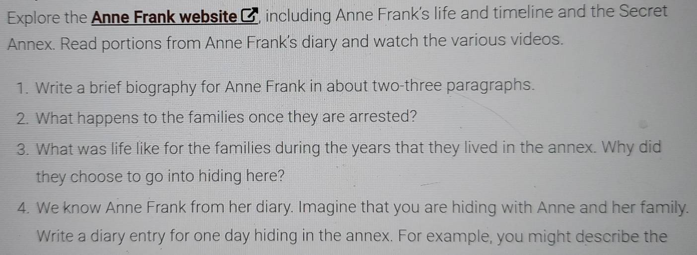 Explore the Anne Frank website C, including Anne Frank's life and timeline and the Secret 
Annex. Read portions from Anne Frank's diary and watch the various videos. 
1. Write a brief biography for Anne Frank in about two-three paragraphs. 
2. What happens to the families once they are arrested? 
3. What was life like for the families during the years that they lived in the annex. Why did 
they choose to go into hiding here? 
4. We know Anne Frank from her diary. Imagine that you are hiding with Anne and her family. 
Write a diary entry for one day hiding in the annex. For example, you might describe the