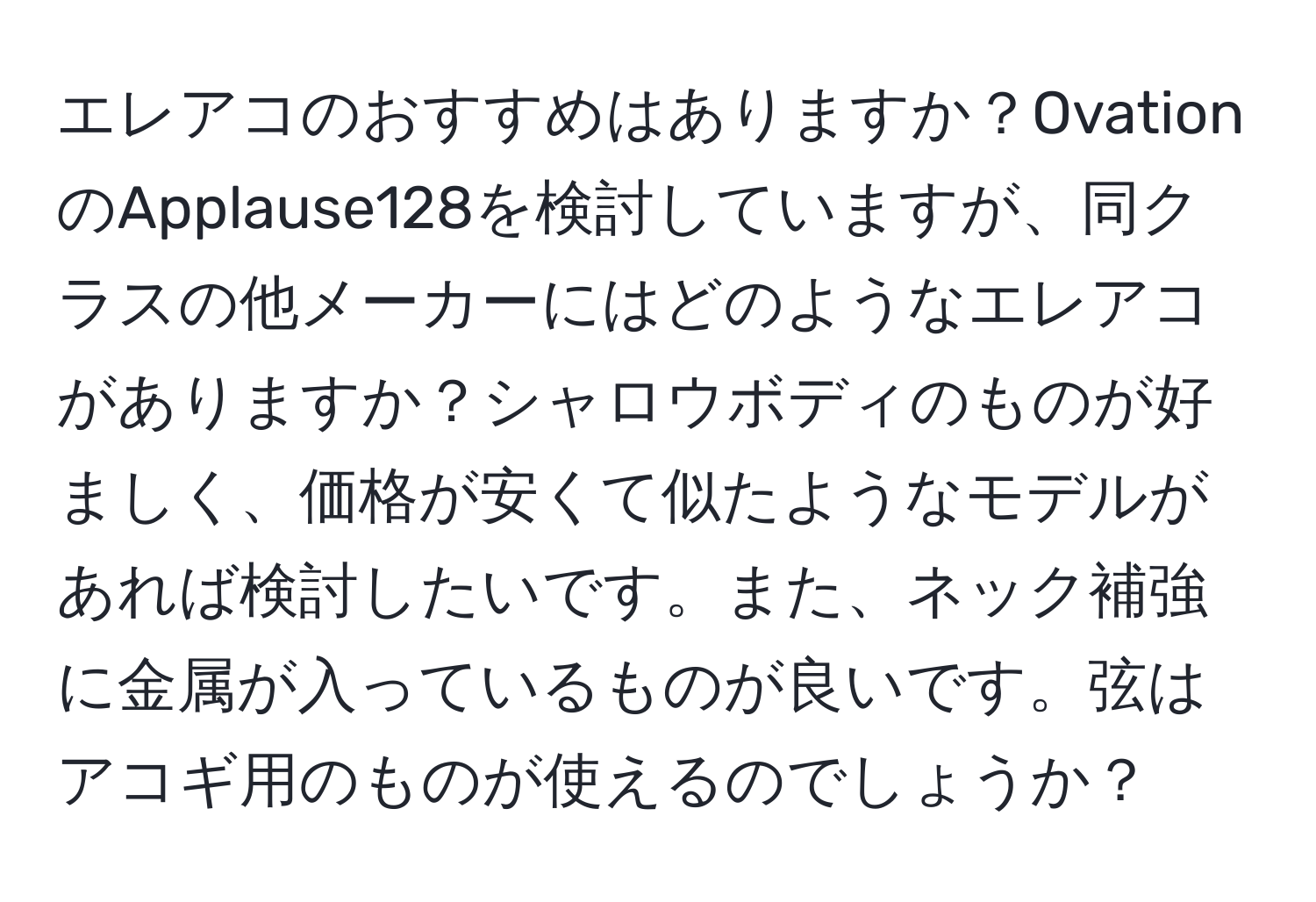 エレアコのおすすめはありますか？OvationのApplause128を検討していますが、同クラスの他メーカーにはどのようなエレアコがありますか？シャロウボディのものが好ましく、価格が安くて似たようなモデルがあれば検討したいです。また、ネック補強に金属が入っているものが良いです。弦はアコギ用のものが使えるのでしょうか？