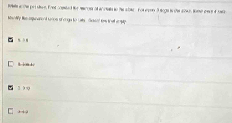 While at the pet store. Fred counted the number of animals in the store. For every 3 dogs in the store, there were 4 cats
identify the equivalent ratios of dogs to cats. Select two that apply
A. 6 6
B. 300.40
C 9.12
D. 62