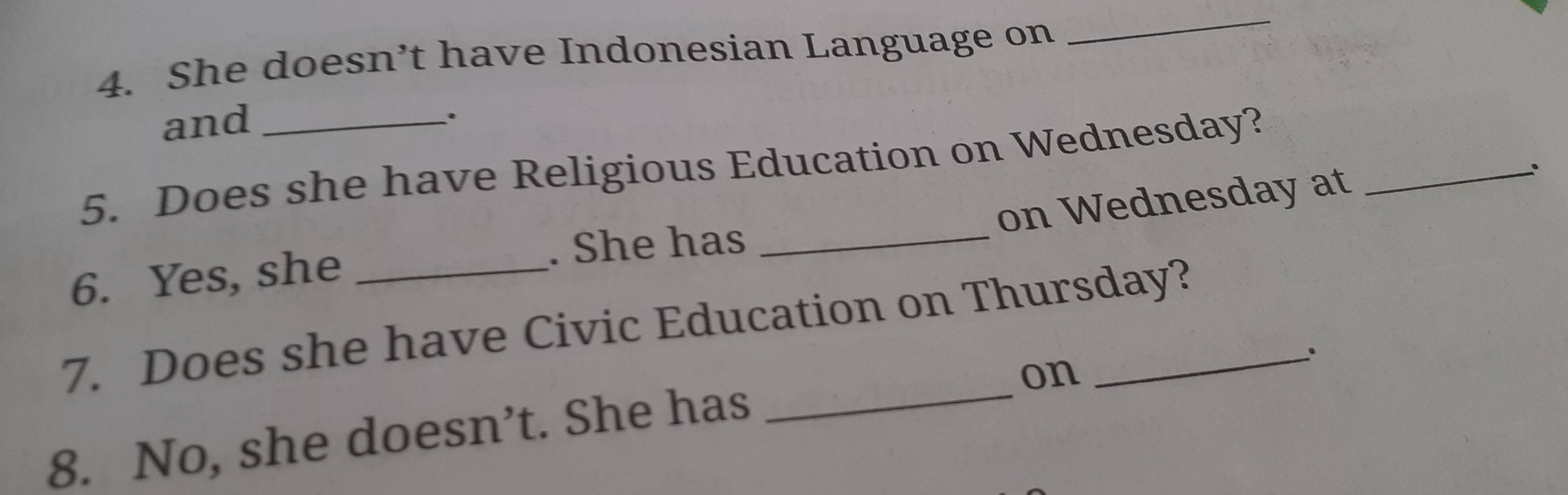 She doesn’t have Indonesian Language on 
_ 
and 
. 
5. Does she have Religious Education on Wednesday? 
on Wednesday at 
6. Yes, she ___; 
. She has 
7. Does she have Civic Education on Thursday? 
. 
on 
8. No, she doesn’t. She has_