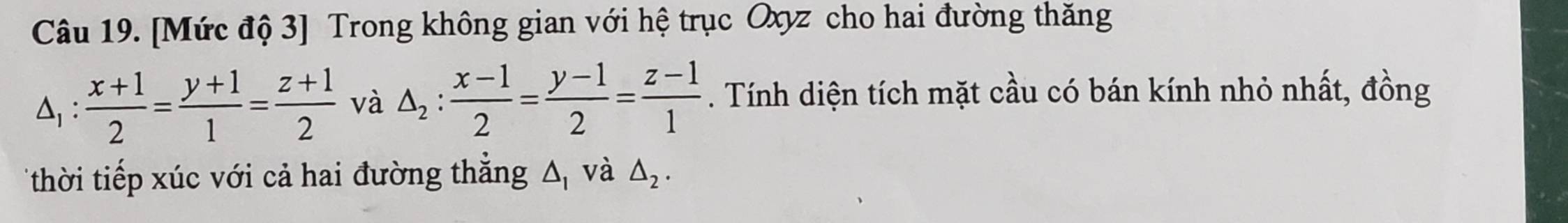 [Mức độ 3] Trong không gian với hệ trục Oxyz cho hai đường thăng
△ _1: (x+1)/2 = (y+1)/1 = (z+1)/2  và △ _2: (x-1)/2 = (y-1)/2 = (z-1)/1 . Tính diện tích mặt cầu có bán kính nhỏ nhất, đồng 
*thời tiếp xúc với cả hai đường thắng △ _1 và △ _2.