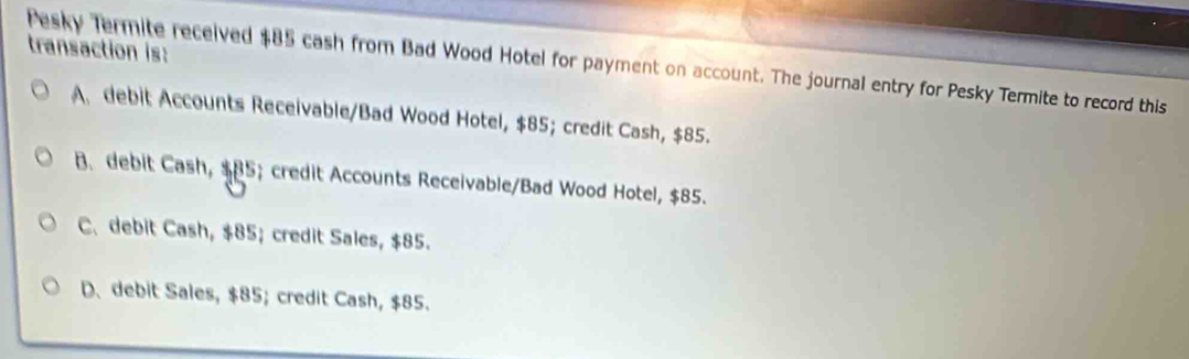 transaction is:
Pesky Termite received $85 cash from Bad Wood Hotel for payment on account. The journal entry for Pesky Termite to record this
A. debit Accounts Receivable/Bad Wood Hotel, $85; credit Cash, $85.
B. debit Cash, $85; credit Accounts Receivable/Bad Wood Hotel, $85.
C. debit Cash, $85; credit Sales, $85.
D、 debit Sales, $85; credit Cash, $85.